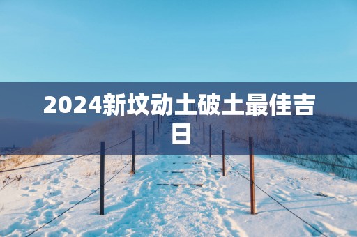 2025新坟动土破土最佳吉日