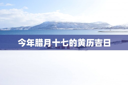 今年腊月十七的黄历吉日