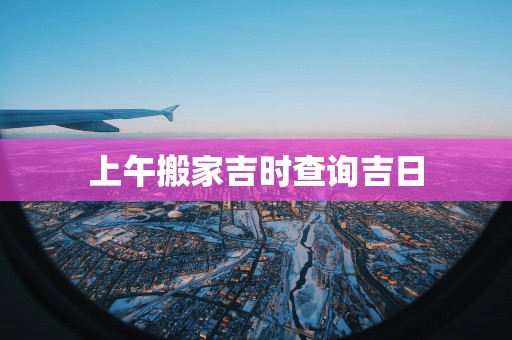上午搬家吉时查询吉日