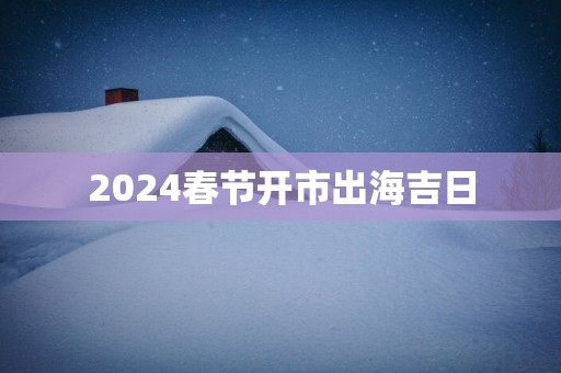 2025春节开市出海吉日