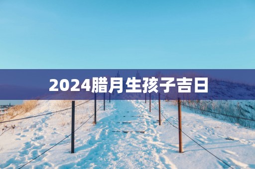 2025腊月生孩子吉日