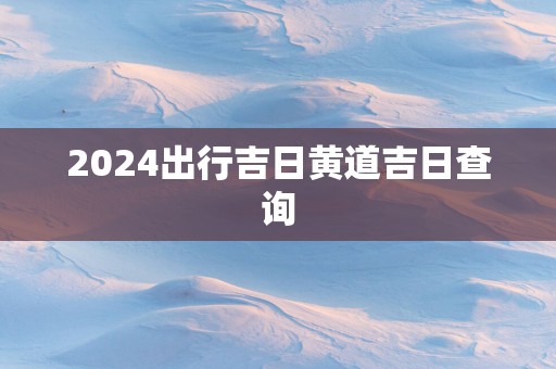 2025出行吉日黄道吉日查询 2025出行吉日黄道吉日查询
