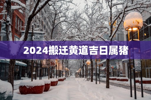 2025搬迁黄道吉日属猪
