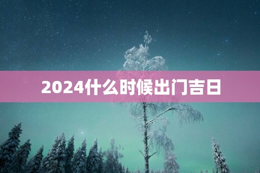 2025什么时候出门吉日 2025什么时候出门吉日