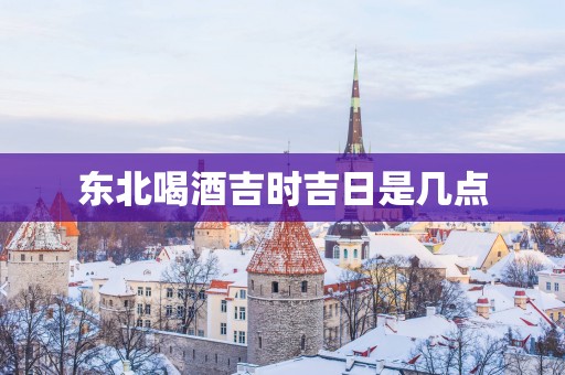 东北喝酒吉时吉日是几点