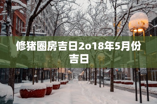 修猪圈房吉日2o18年5月份吉日