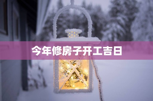 今年修房子开工吉日