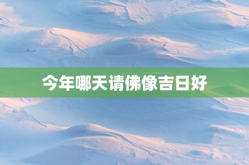 今年哪天请佛像吉日好
