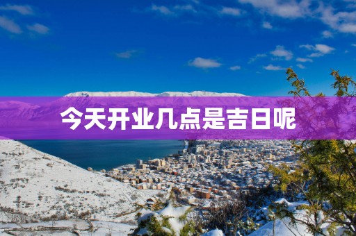 今天开业几点是吉日呢