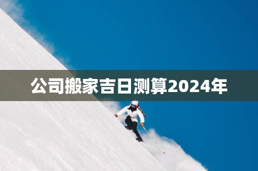 公司搬家吉日测算2025年 公司搬家吉日测算2025年