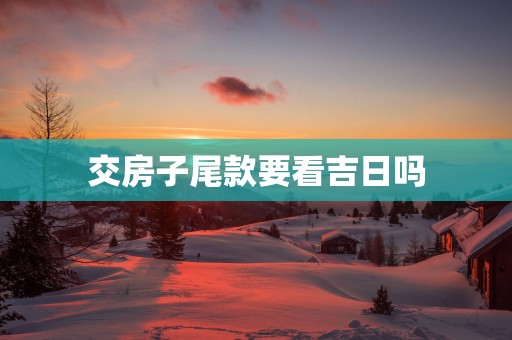 交房子尾款要看吉日吗