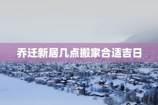 乔迁新居几点搬家合适吉日