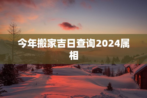 今年搬家吉日查询2025属相
