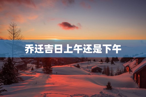 乔迁吉日上午还是下午