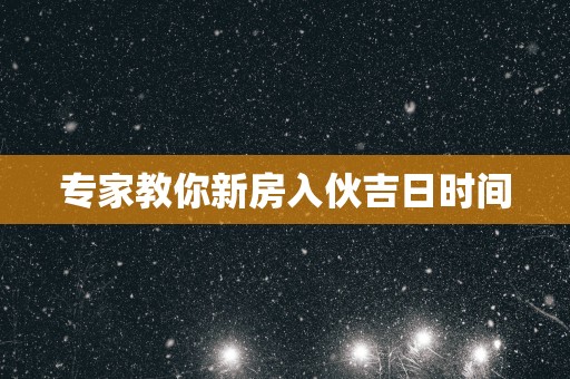 专家教你新房入伙吉日时间 专家教你新房入伙吉日时间