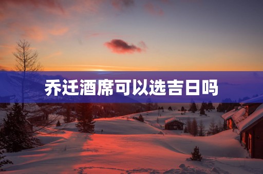 乔迁酒席可以选吉日吗