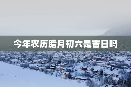 今年农历腊月初六是吉日吗