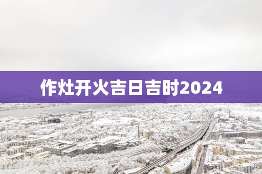 作灶开火吉日吉时2025