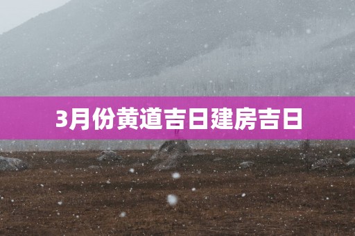 3月份黄道吉日建房吉日 3月份黄道吉日建房吉日