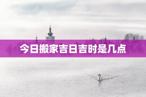 今日搬家吉日吉时是几点