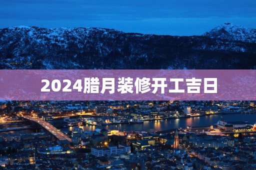 2025腊月装修开工吉日