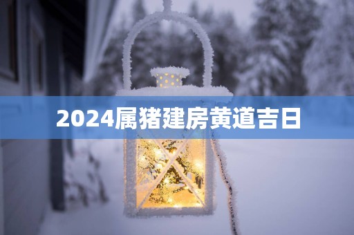 2025属猪建房黄道吉日