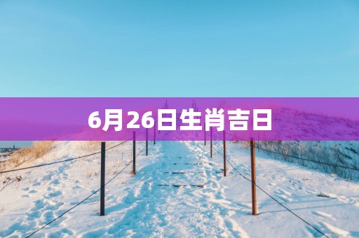 6月26日生肖吉日 6月26日生肖吉日