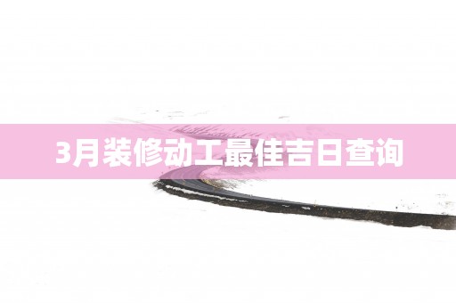 3月装修动工最佳吉日查询
