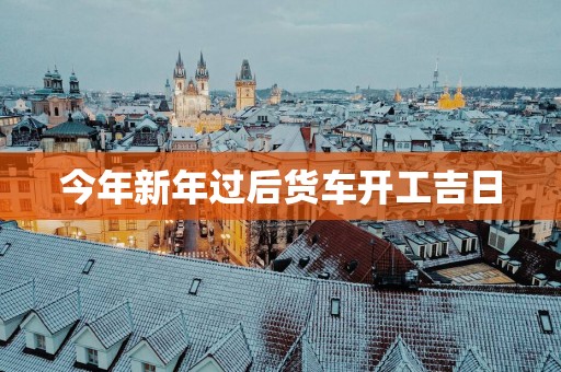 今年新年过后货车开工吉日