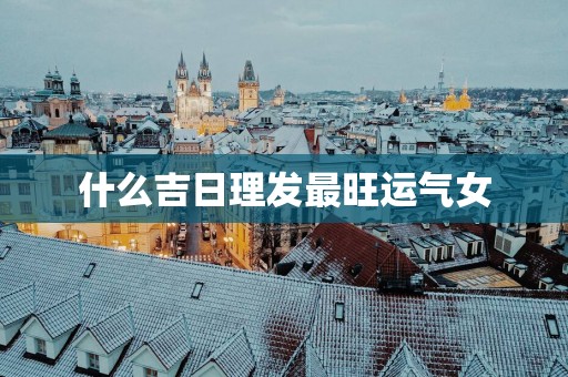 什么吉日理发最旺运气女