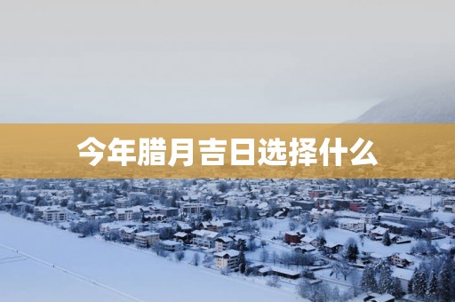 今年腊月吉日选择什么