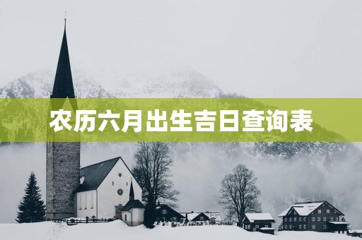 农历六月出生吉日查询表 农历六月出生吉日查询表