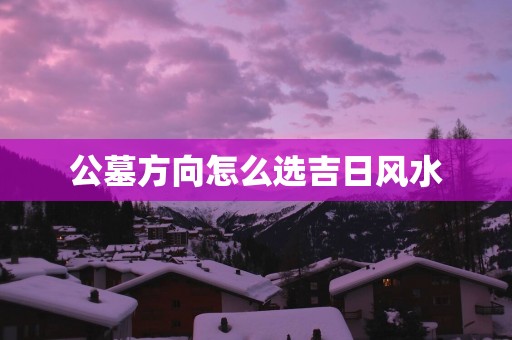 公墓方向怎么选吉日风水