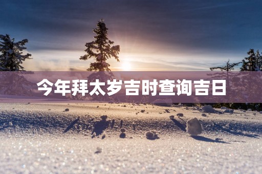 今年拜太岁吉时查询吉日