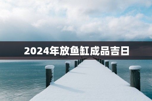 2024年放鱼缸成品吉日