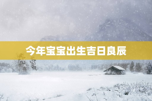 今年宝宝出生吉日良辰 今年宝宝出生吉日良辰