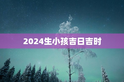 2025生小孩吉日吉时 2025生小孩吉日吉时