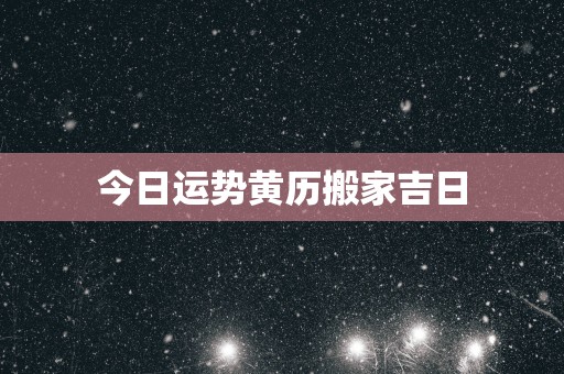今日运势黄历搬家吉日 今日运势黄历搬家吉日