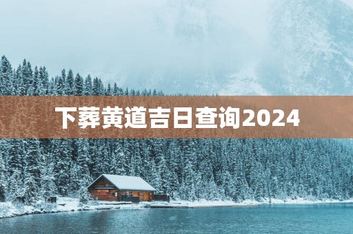 下葬黄道吉日查询2024