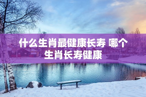 什么生肖最健康长寿 哪个生肖长寿健康