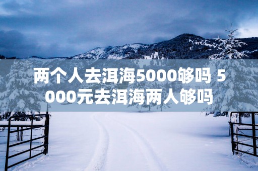两个人去洱海5000够吗 5000元去洱海两人够吗