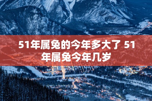 51年属兔的今年多大了 51年属兔今年几岁