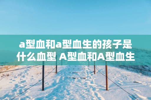 a型血和a型血生的孩子是什么血型 A型血和A型血生的孩子血型是什么