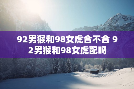 92男猴和98女虎合不合 92男猴和98女虎配吗