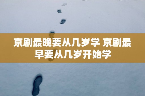 京剧最晚要从几岁学 京剧最早要从几岁开始学