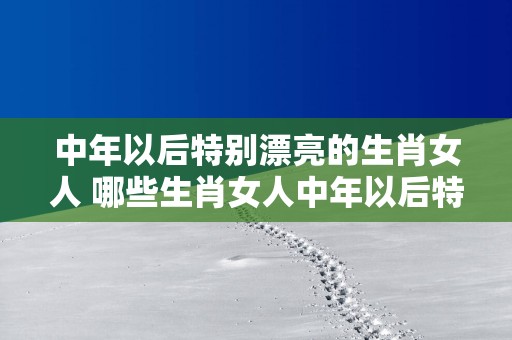 中年以后特别漂亮的生肖女人 哪些生肖女人中年以后特别漂亮