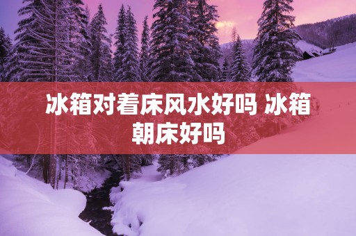 冰箱对着床风水好吗 冰箱朝床好吗