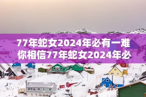 77年蛇女2025年必有一难 你相信77年蛇女2025年必有一难吗
