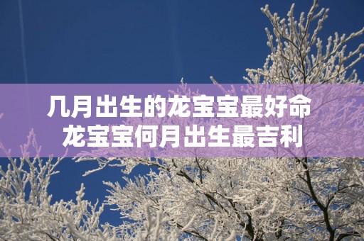 几月出生的龙宝宝最好命 龙宝宝何月出生最吉利