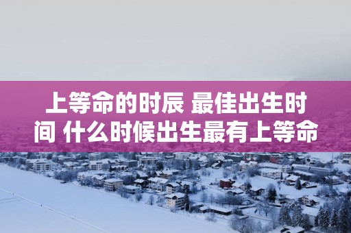 上等命的时辰 最佳出生时间 什么时候出生最有上等命